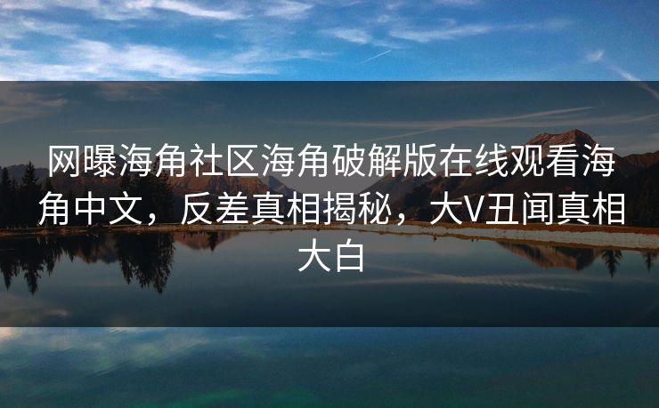 网曝海角社区海角破解版在线观看海角中文，反差真相揭秘，大V丑闻真相大白