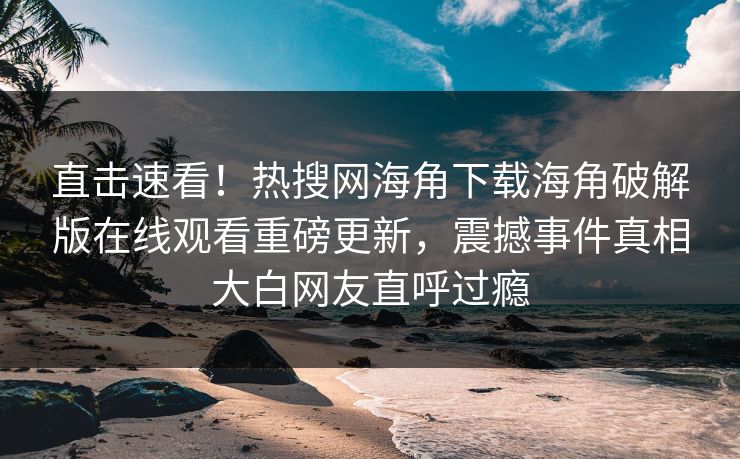 直击速看！热搜网海角下载海角破解版在线观看重磅更新，震撼事件真相大白网友直呼过瘾