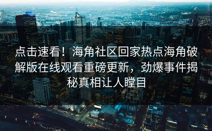 点击速看！海角社区回家热点海角破解版在线观看重磅更新，劲爆事件揭秘真相让人瞠目