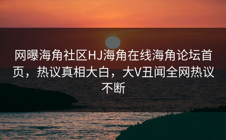 网曝海角社区HJ海角在线海角论坛首页，热议真相大白，大V丑闻全网热议不断