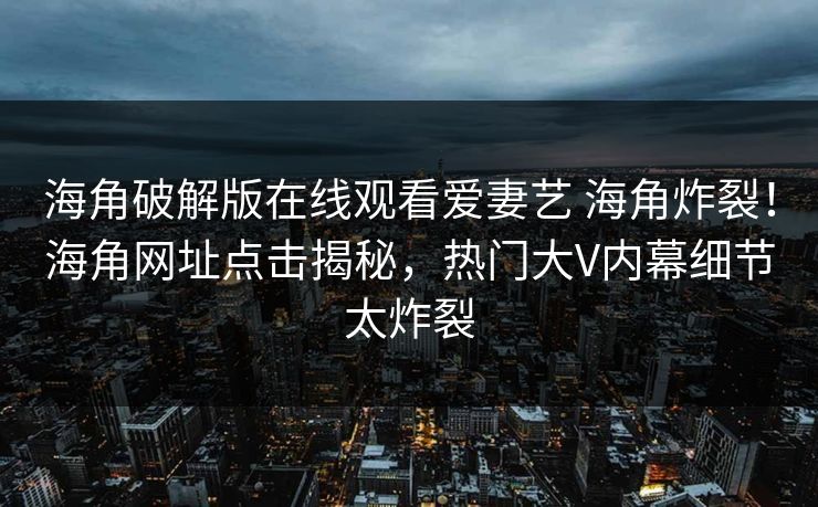 海角破解版在线观看爱妻艺 海角炸裂！海角网址点击揭秘，热门大V内幕细节太炸裂
