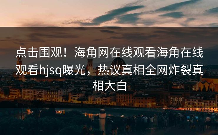 点击围观！海角网在线观看海角在线观看hjsq曝光，热议真相全网炸裂真相大白