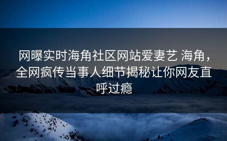 网曝实时海角社区网站爱妻艺 海角，全网疯传当事人细节揭秘让你网友直呼过瘾