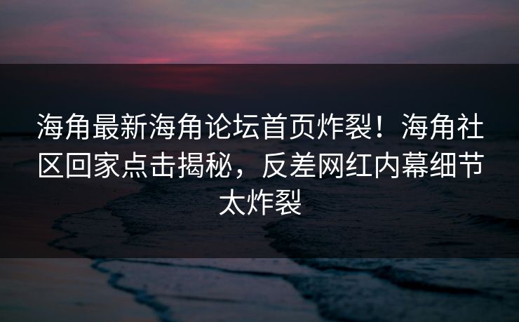 海角最新海角论坛首页炸裂！海角社区回家点击揭秘，反差网红内幕细节太炸裂
