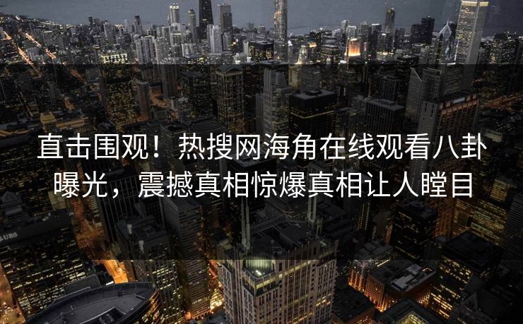 直击围观！热搜网海角在线观看八卦曝光，震撼真相惊爆真相让人瞠目