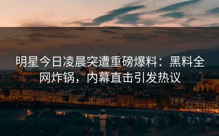 明星今日凌晨突遭重磅爆料：黑料全网炸锅，内幕直击引发热议