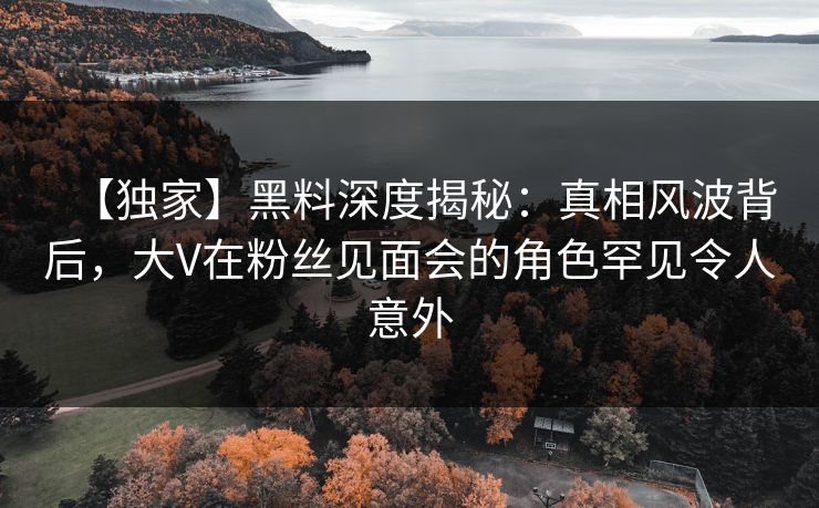 【独家】黑料深度揭秘：真相风波背后，大V在粉丝见面会的角色罕见令人意外