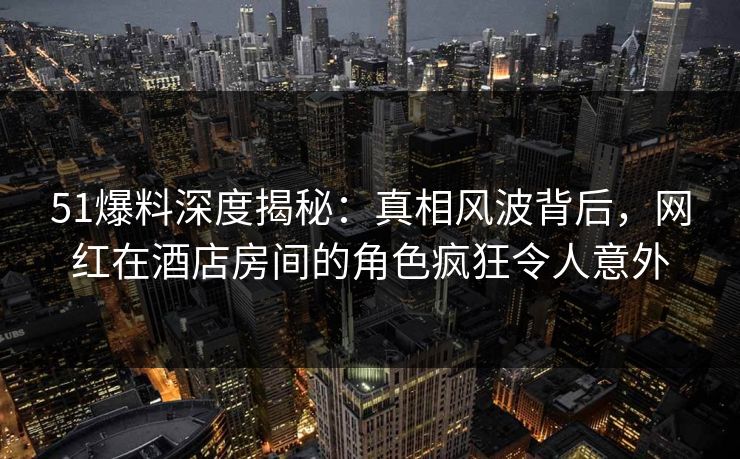 51爆料深度揭秘：真相风波背后，网红在酒店房间的角色疯狂令人意外