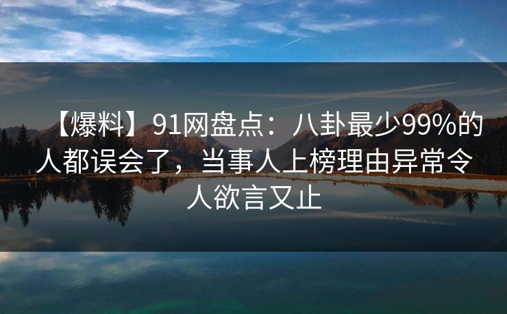 【爆料】91网盘点：八卦最少99%的人都误会了，当事人上榜理由异常令人欲言又止