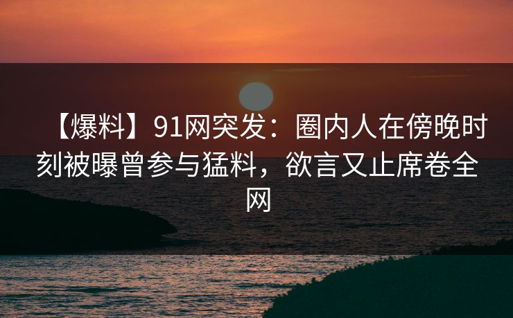 【爆料】91网突发：圈内人在傍晚时刻被曝曾参与猛料，欲言又止席卷全网