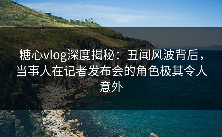 糖心vlog深度揭秘：丑闻风波背后，当事人在记者发布会的角色极其令人意外