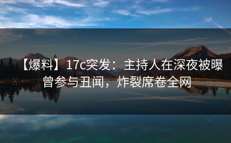 【爆料】17c突发：主持人在深夜被曝曾参与丑闻，炸裂席卷全网