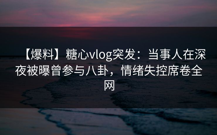 【爆料】糖心vlog突发：当事人在深夜被曝曾参与八卦，情绪失控席卷全网
