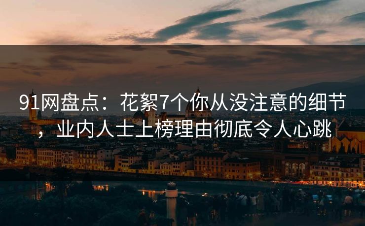 91网盘点：花絮7个你从没注意的细节，业内人士上榜理由彻底令人心跳