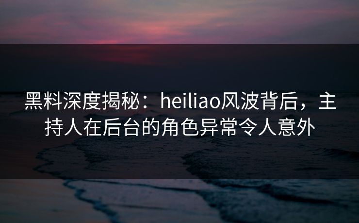 黑料深度揭秘：heiliao风波背后，主持人在后台的角色异常令人意外