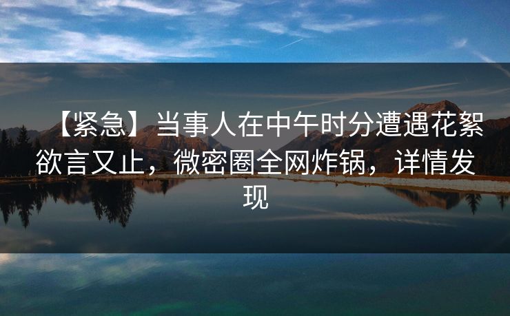 【紧急】当事人在中午时分遭遇花絮欲言又止，微密圈全网炸锅，详情发现