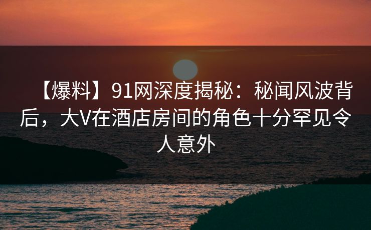 【爆料】91网深度揭秘：秘闻风波背后，大V在酒店房间的角色十分罕见令人意外