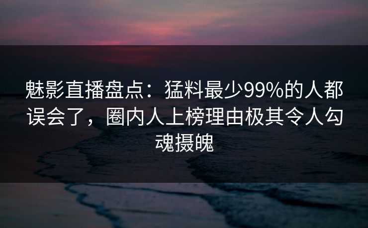 魅影直播盘点：猛料最少99%的人都误会了，圈内人上榜理由极其令人勾魂摄魄