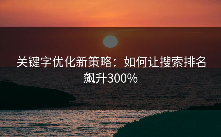 关键字优化新策略：如何让搜索排名飙升300%