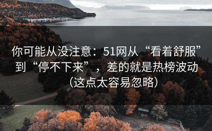 你可能从没注意：51网从“看着舒服”到“停不下来”，差的就是热榜波动（这点太容易忽略）