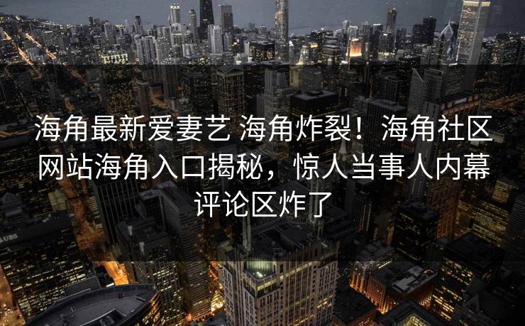 海角最新爱妻艺 海角炸裂！海角社区网站海角入口揭秘，惊人当事人内幕评论区炸了
