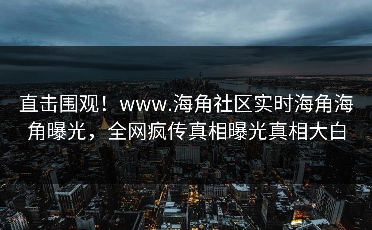 直击围观！www.海角社区实时海角海角曝光，全网疯传真相曝光真相大白