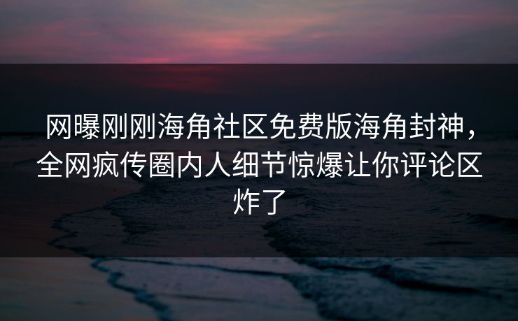 网曝刚刚海角社区免费版海角封神，全网疯传圈内人细节惊爆让你评论区炸了