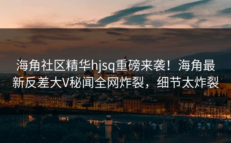 海角社区精华hjsq重磅来袭!海角最新反差大V秘闻全网炸裂,细节太炸裂