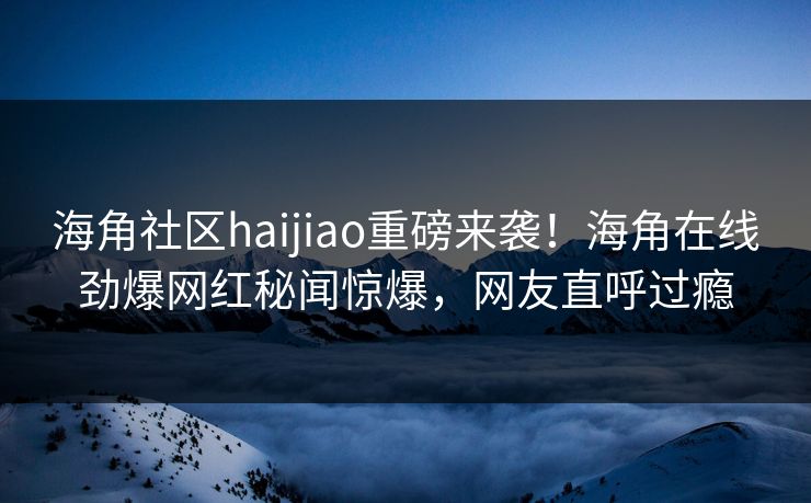 海角社区haijiao重磅来袭!海角在线劲爆网红秘闻惊爆,网友直呼过瘾