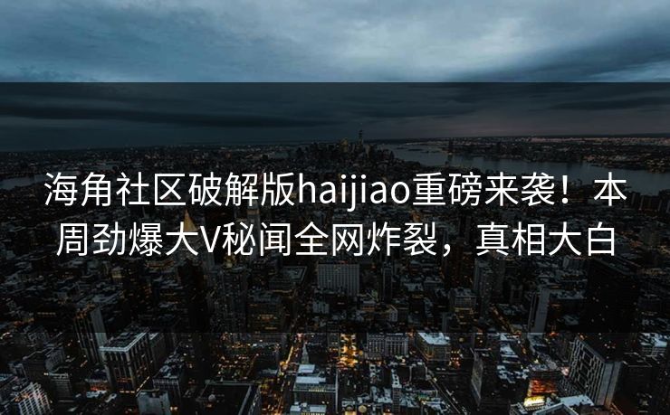 海角社区破解版haijiao重磅来袭!本周劲爆大V秘闻全网炸裂,真相大白