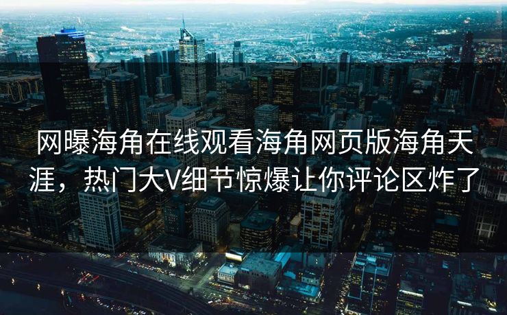 网曝海角在线观看海角网页版海角天涯,热门大V细节惊爆让你评论区炸了
