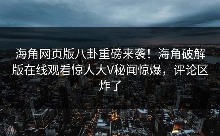 海角网页版八卦重磅来袭!海角破解版在线观看惊人大V秘闻惊爆,评论区炸了