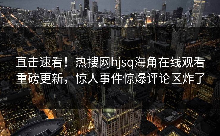 直击速看！热搜网hjsq海角在线观看重磅更新，惊人事件惊爆评论区炸了