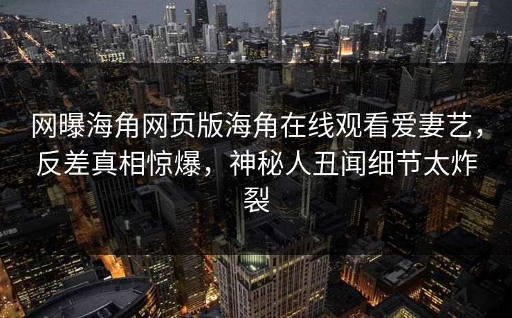 网曝海角网页版海角在线观看爱妻艺，反差真相惊爆，神秘人丑闻细节太炸裂