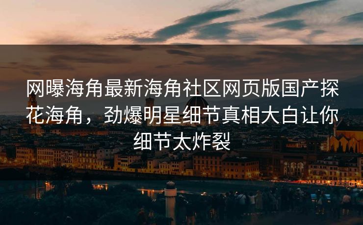 网曝海角最新海角社区网页版国产探花海角，劲爆明星细节真相大白让你细节太炸裂