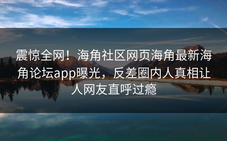 震惊全网！海角社区网页海角最新海角论坛app曝光，反差圈内人真相让人网友直呼过瘾