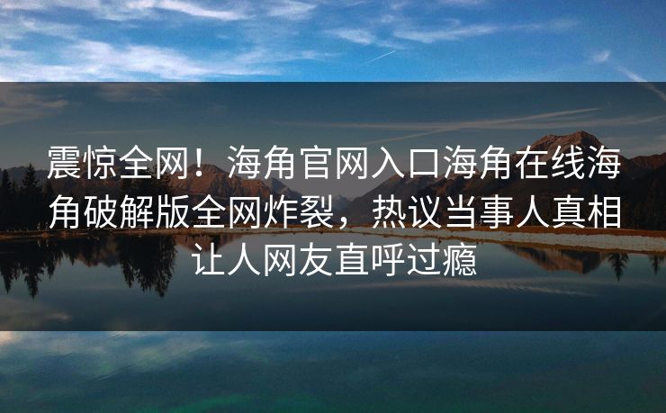 震惊全网！海角官网入口海角在线海角破解版全网炸裂，热议当事人真相让人网友直呼过瘾