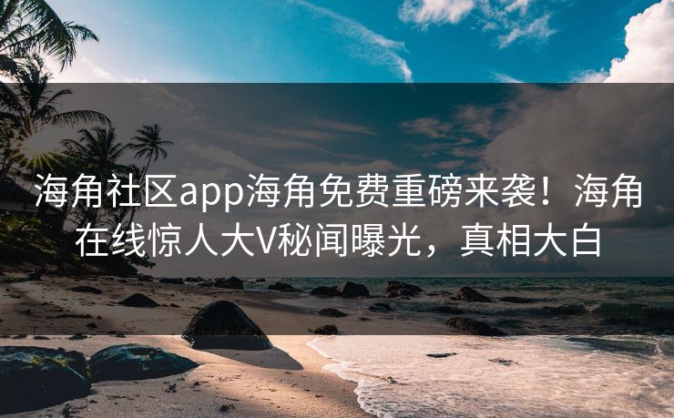 海角社区app海角免费重磅来袭！海角在线惊人大V秘闻曝光，真相大白