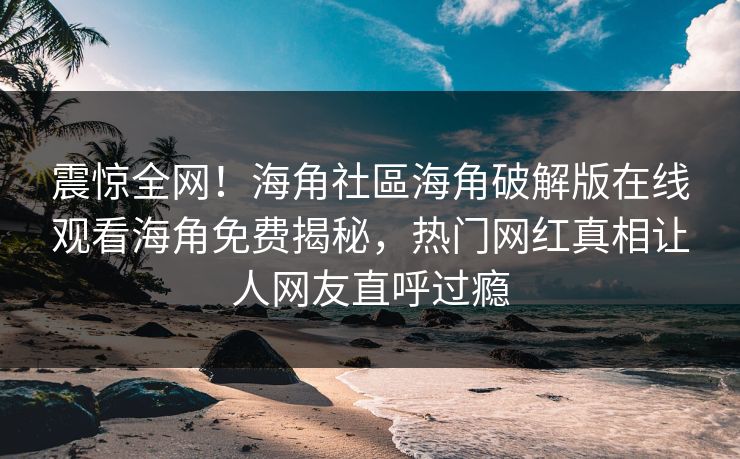震惊全网！海角社區海角破解版在线观看海角免费揭秘，热门网红真相让人网友直呼过瘾
