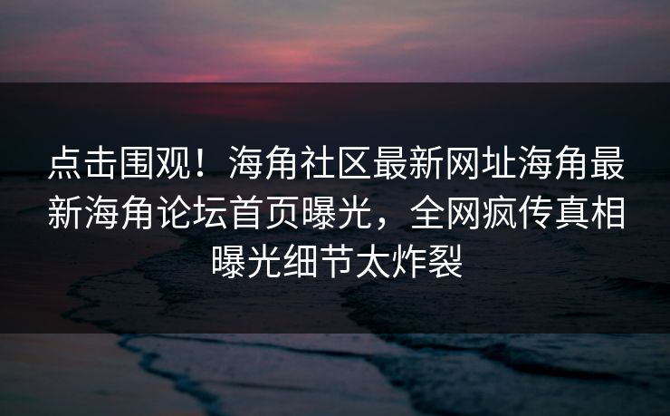 点击围观！海角社区最新网址海角最新海角论坛首页曝光，全网疯传真相曝光细节太炸裂
