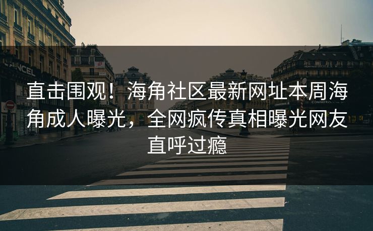 直击围观！海角社区最新网址本周海角成人曝光，全网疯传真相曝光网友直呼过瘾