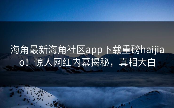 海角最新海角社区app下载重磅haijiao！惊人网红内幕揭秘，真相大白