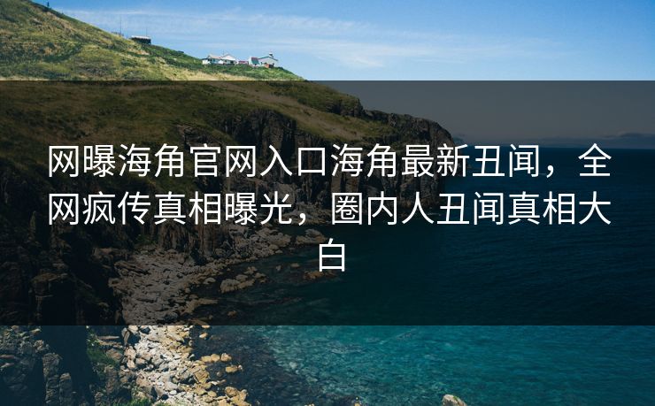 网曝海角官网入口海角最新丑闻，全网疯传真相曝光，圈内人丑闻真相大白