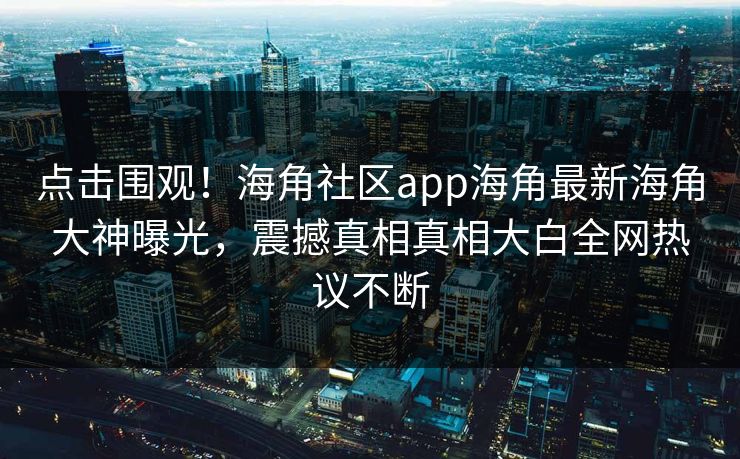 点击围观！海角社区app海角最新海角大神曝光，震撼真相真相大白全网热议不断