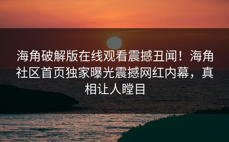 海角破解版在线观看震撼丑闻！海角社区首页独家曝光震撼网红内幕，真相让人瞠目