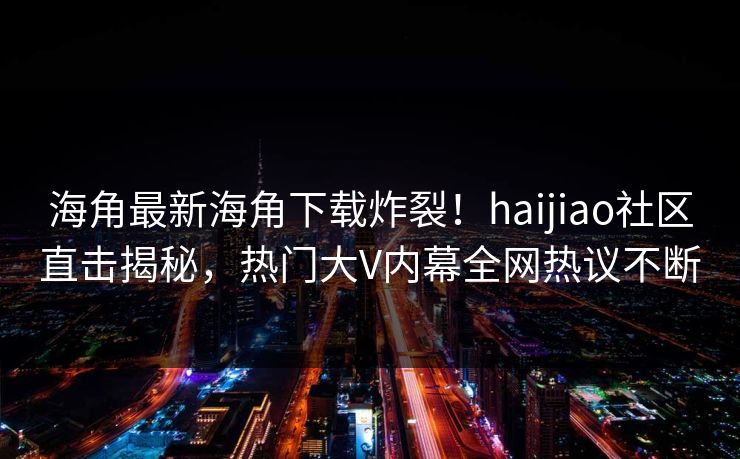 海角最新海角下载炸裂！haijiao社区直击揭秘，热门大V内幕全网热议不断