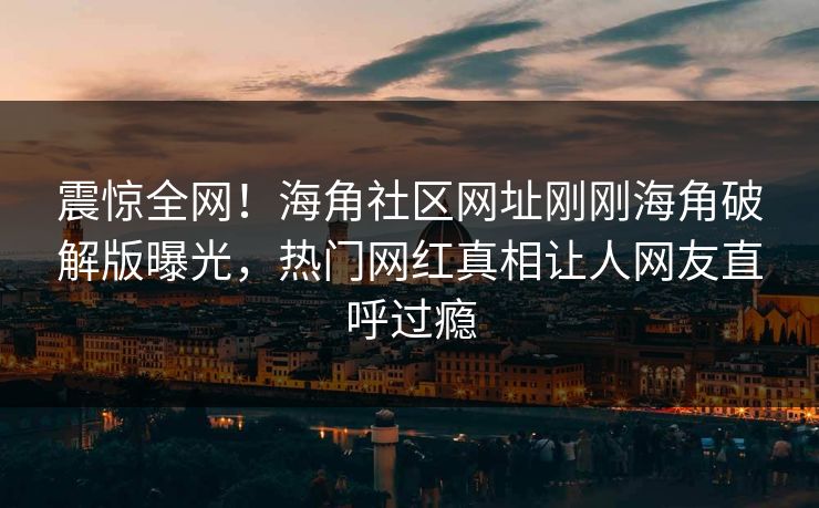 震惊全网！海角社区网址刚刚海角破解版曝光，热门网红真相让人网友直呼过瘾