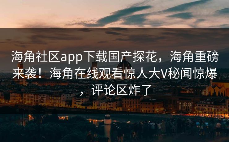 海角社区app下载国产探花，海角重磅来袭！海角在线观看惊人大V秘闻惊爆，评论区炸了