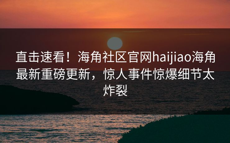 直击速看！海角社区官网haijiao海角最新重磅更新，惊人事件惊爆细节太炸裂