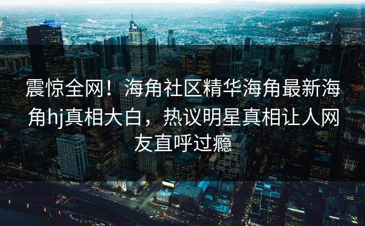 震惊全网！海角社区精华海角最新海角hj真相大白，热议明星真相让人网友直呼过瘾